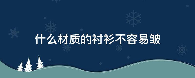 什么材质的衬衫不容易皱（哪种材质的衬衫不容易起皱）