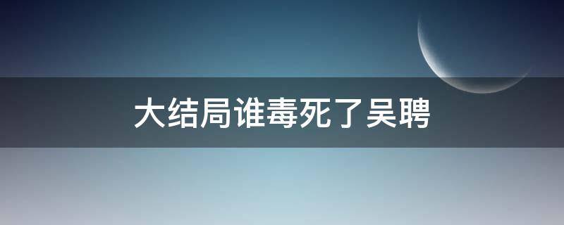 大结局谁毒死了吴聘（吴聘被谁害死的大结局）