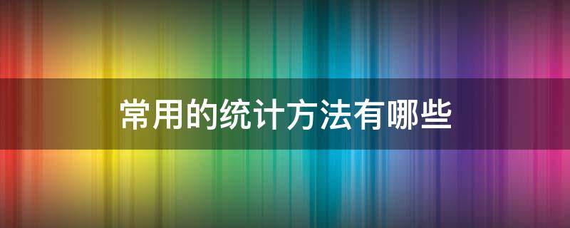 常用的统计方法有哪些（质量管理中常用的统计方法有哪些）