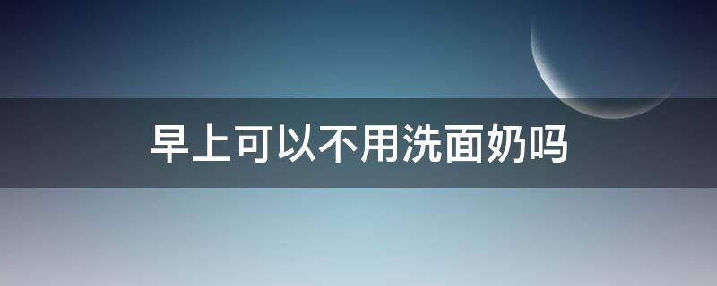 早上可以不用洗面奶吗（早上为什么不可以用洗面奶）