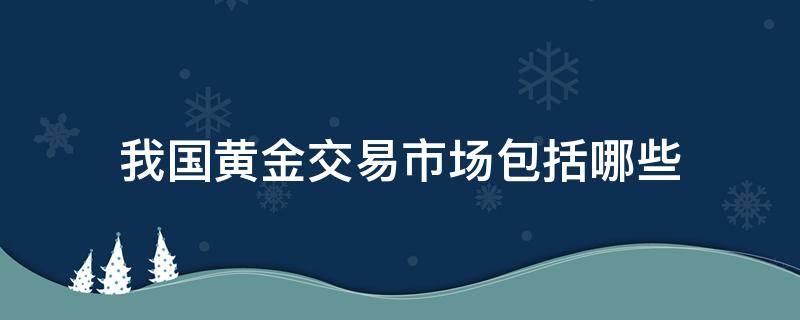 我国黄金交易市场包括哪些（我国的黄金交易所有哪些）