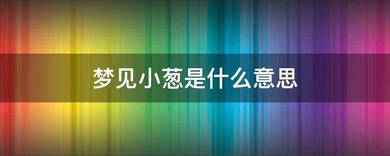 梦见小葱是什么意思 梦见小葱是什么意思周公解梦