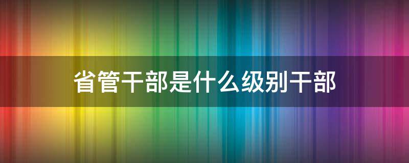 省管干部是什么级别干部（省管处级干部有哪些）