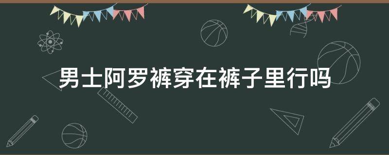 男士阿罗裤穿在裤子里行吗 什么叫男士阿罗裤