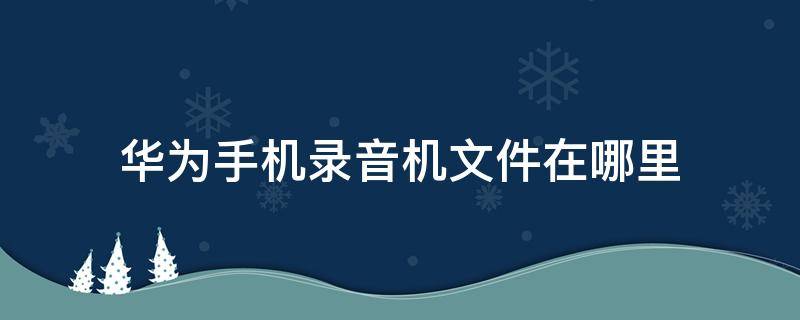 华为手机录音机文件在哪里 华为手机录音机里面的文件在哪里