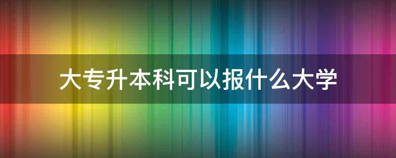 大专升本科可以报什么大学（大专生专升本可以报考哪些大学）