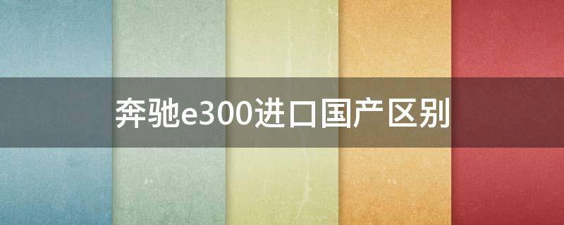 奔驰e300进口国产区别 奔驰e300进口车和国产车的区别