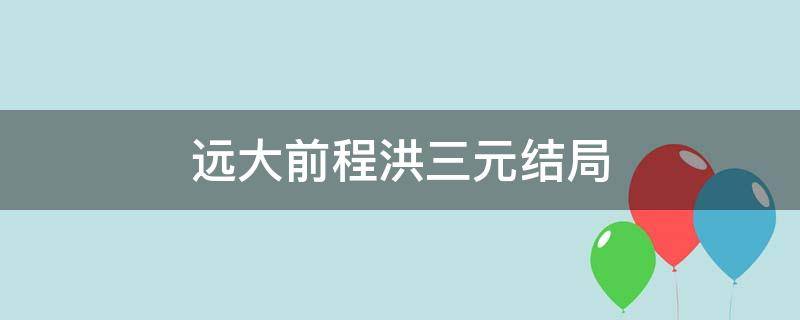 远大前程洪三元结局 远大前程洪三元人物结局