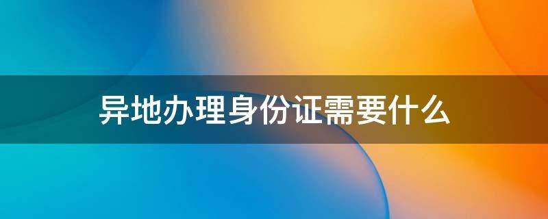 异地办理身份证需要什么（异地办理身份证需要什么材料）