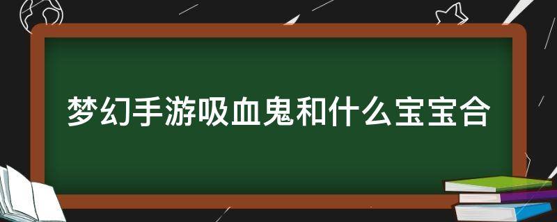 梦幻手游吸血鬼和什么宝宝合（梦幻西游手游吸血好鬼跟什么合）