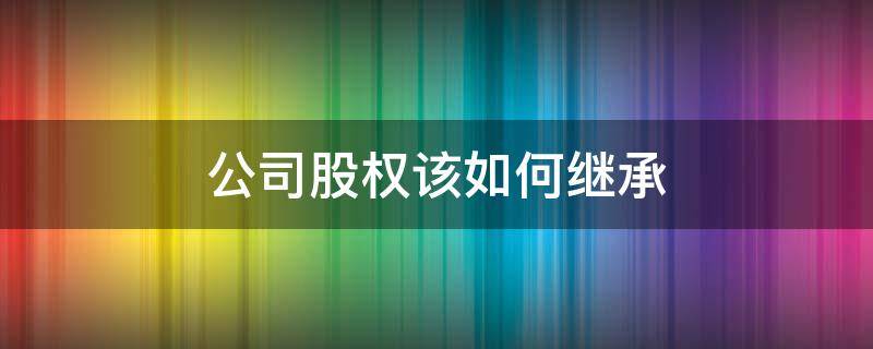 公司股权该如何继承（公司股份如何继承）