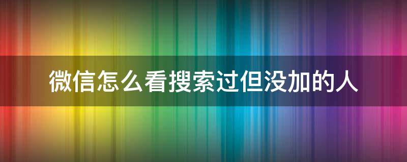 微信怎么看搜索过但没加的人（微信怎么看自己搜索添加过的人）