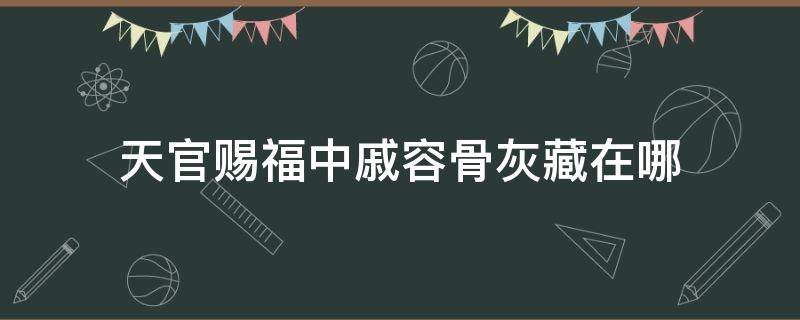 天官赐福中戚容骨灰藏在哪（天官赐福里戚容是怎么回事）