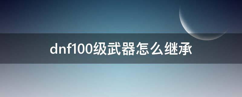 dnf100级武器怎么继承 dnf100级武器怎么继承95级武器