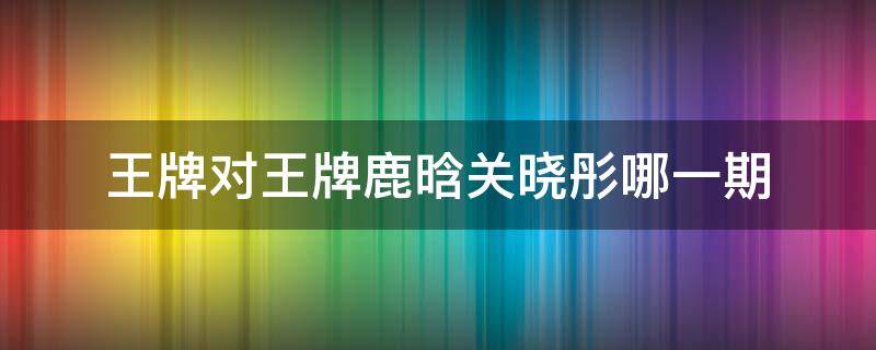 王牌对王牌鹿晗关晓彤哪一期 王牌对王牌关晓彤第几期