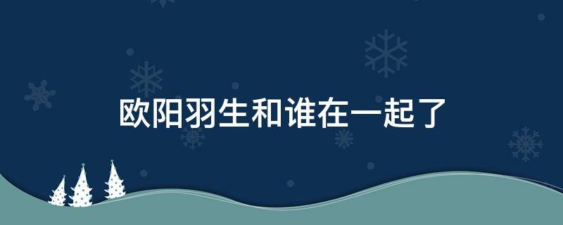 欧阳羽生和谁在一起了（欧阳逆羽结局）