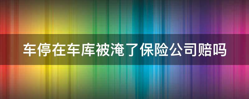 车停在车库被淹了保险公司赔吗（车停在车库被水淹了保险赔不赔）