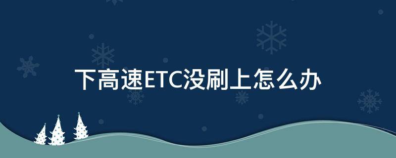 下高速ETC没刷上怎么办（下高速没刷上etc怎么处理）