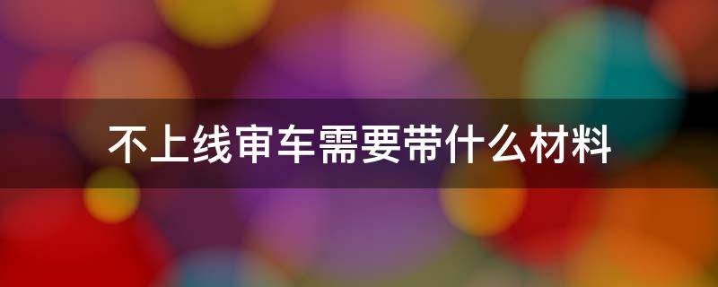 不上线审车需要带什么材料（车不上线带哪些材料年审）