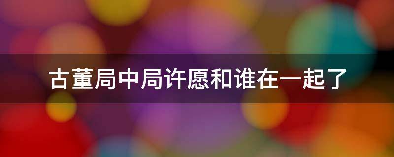 古董局中局许愿和谁在一起了 古董局中局许愿和谁在一起了小说