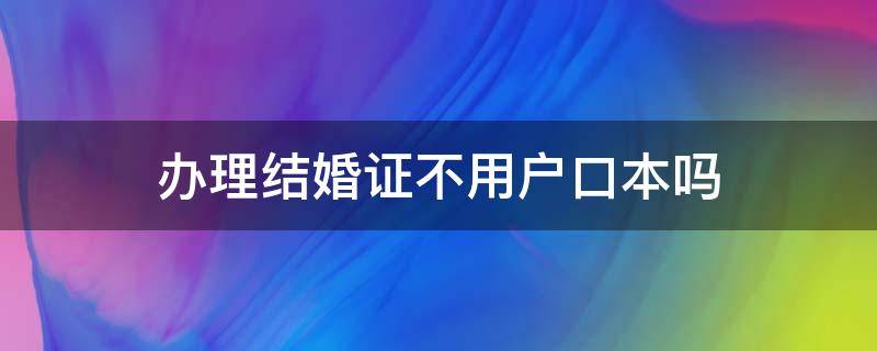 办理结婚证不用户口本吗 现在办结婚证不用户口本了吗