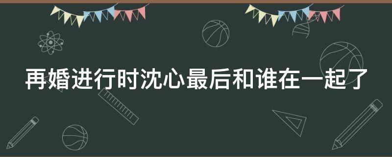 再婚进行时沈心最后和谁在一起了 再婚进行时沈心病好了吗