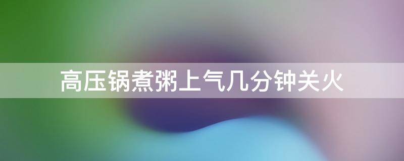 高压锅煮粥上气几分钟关火（高压锅煮大米粥上气几分钟关火）