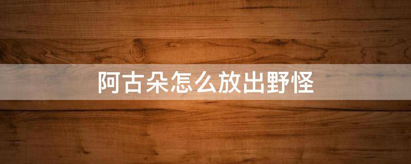 阿古朵怎么放出野怪（阿古朵怎么放出野怪视频）