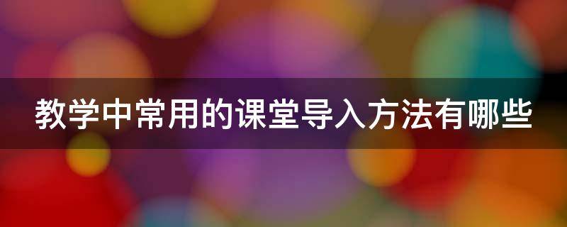 教学中常用的课堂导入方法有哪些 课堂教学导入的一般原则