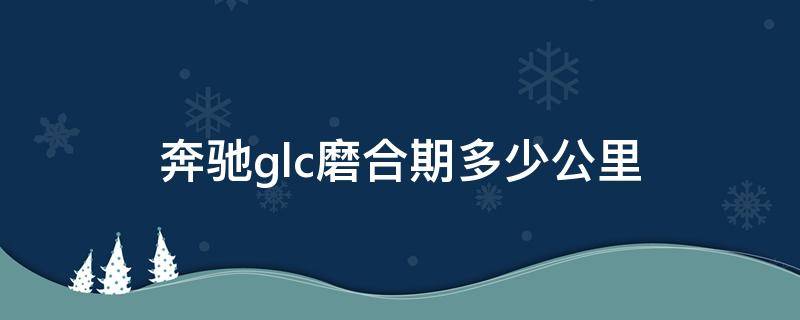 奔驰glc磨合期多少公里（奔驰glc新车磨合期注意事项）