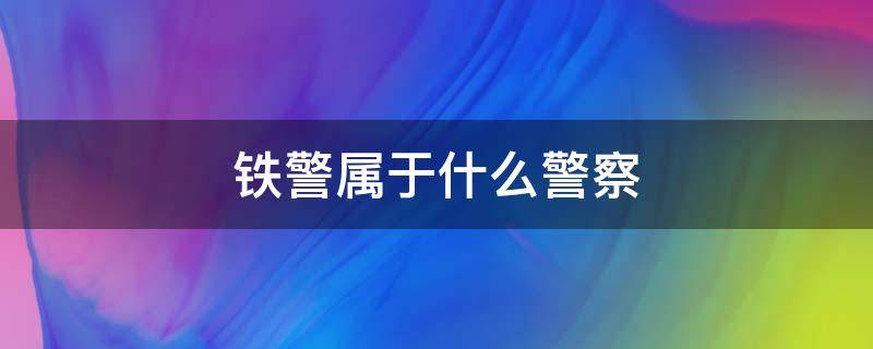 铁警属于什么警察 铁警属于什么警察工资高吗