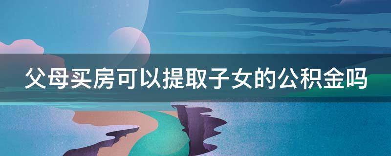 父母买房可以提取子女的公积金吗（父母买房可以提取子女的公积金吗上海）