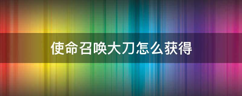 使命召唤大刀怎么获得（使命召唤大砍刀怎么获得）