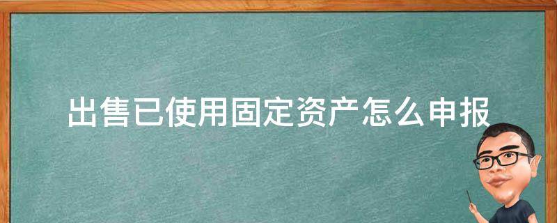 出售已使用固定资产怎么申报 固定资产出售纳税申报