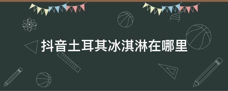 抖音土耳其冰淇淋在哪里（土耳其网红冰淇淋在哪）