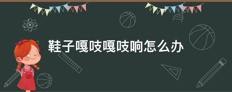 鞋子嘎吱嘎吱响怎么办 鞋子咯吱咯吱的响怎么办