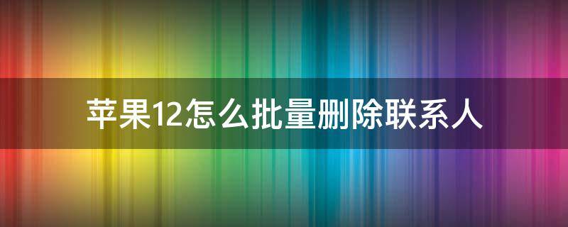 苹果12怎么批量删除联系人（苹果怎么批量删除联系人）