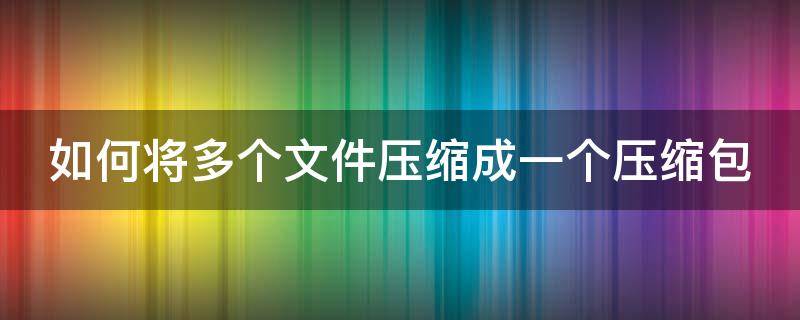 如何将多个文件压缩成一个压缩包（如何将多个文件压缩成一个压缩包手机）