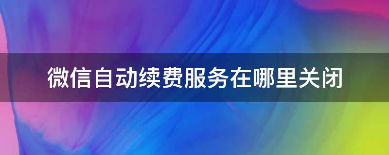 微信自动续费服务在哪里关闭 微信开通自动续费后在哪里关闭