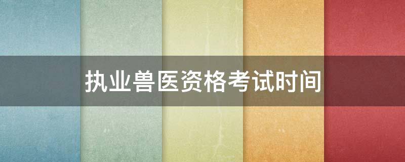 执业兽医资格考试时间（执业兽医资格考试时间2021）