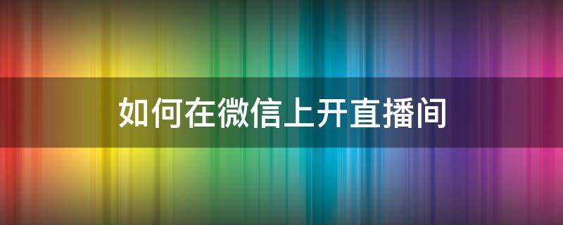 如何在微信上开直播间 如何在微信上开直播间 知乎