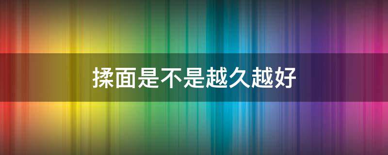 揉面是不是越久越好（揉面揉太久会怎么样）