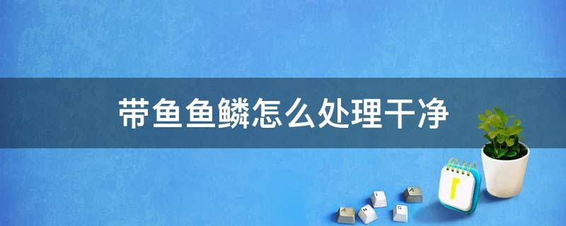 带鱼鱼鳞怎么处理干净（带鱼鱼鳞怎么处理方法）