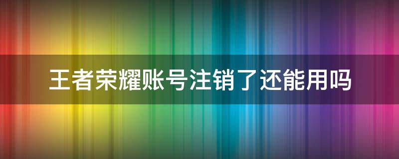 王者荣耀账号注销了还能用吗 王者荣耀账号可以注销嘛