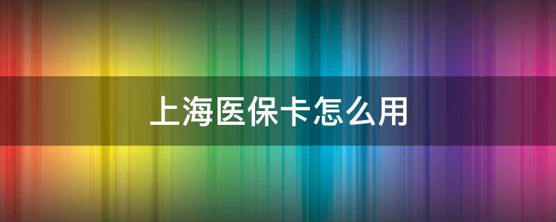 上海医保卡怎么用 上海医保卡怎么用2021