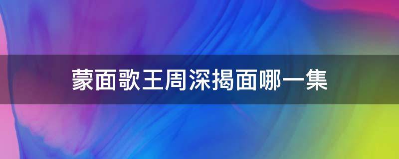 蒙面歌王周深揭面哪一集 蒙面唱将周深在第一季第几集