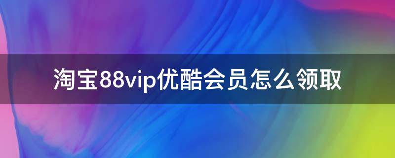 淘宝88vip优酷会员怎么领取 淘宝88会员的优酷会员怎么领取