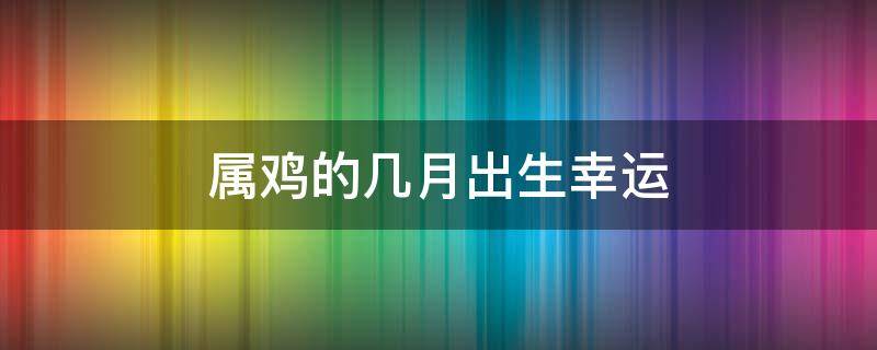 属鸡的几月出生幸运（属鸡几月份出生好的命运）