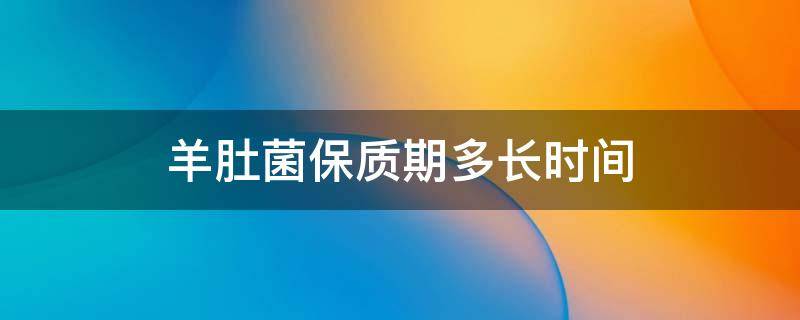 羊肚菌保质期多长时间 羊肚菌保质期多久