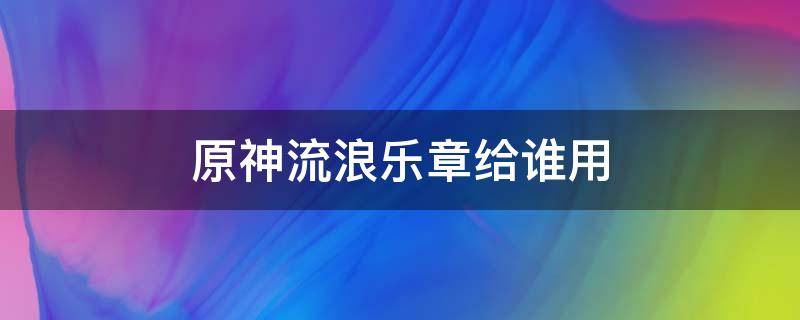 原神流浪乐章给谁用（原神流浪乐章换人有用吗）